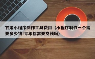 丽江甘肃小程序制作工具费用（小程序制作一个需要多少钱!每年都需要交钱吗）