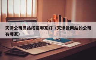 丽江天津公司网站搭建哪家好（天津做网站的公司有哪家）