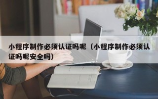 丽江小程序制作必须认证吗呢（小程序制作必须认证吗呢安全吗）