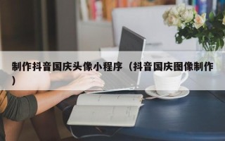 丽江制作抖音国庆头像小程序（抖音国庆图像制作）
