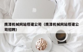 丽江鹰潭机械网站搭建公司（鹰潭机械网站搭建公司招聘）