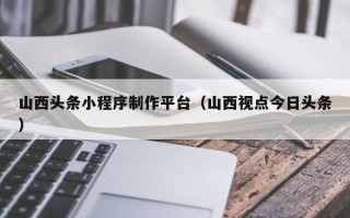 丽江山西头条小程序制作平台（山西视点今日头条）